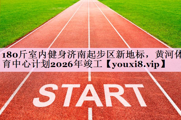 180斤室内健身济南起步区新地标，黄河体育中心计划2026年竣工