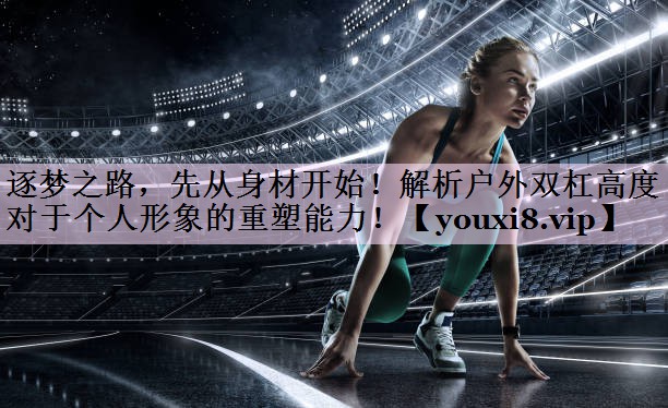 逐梦之路，先从身材开始！解析户外双杠高度对于个人形象的重塑能力！