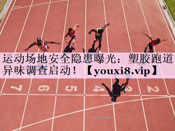 运动场地安全隐患曝光：塑胶跑道异味调查启动！